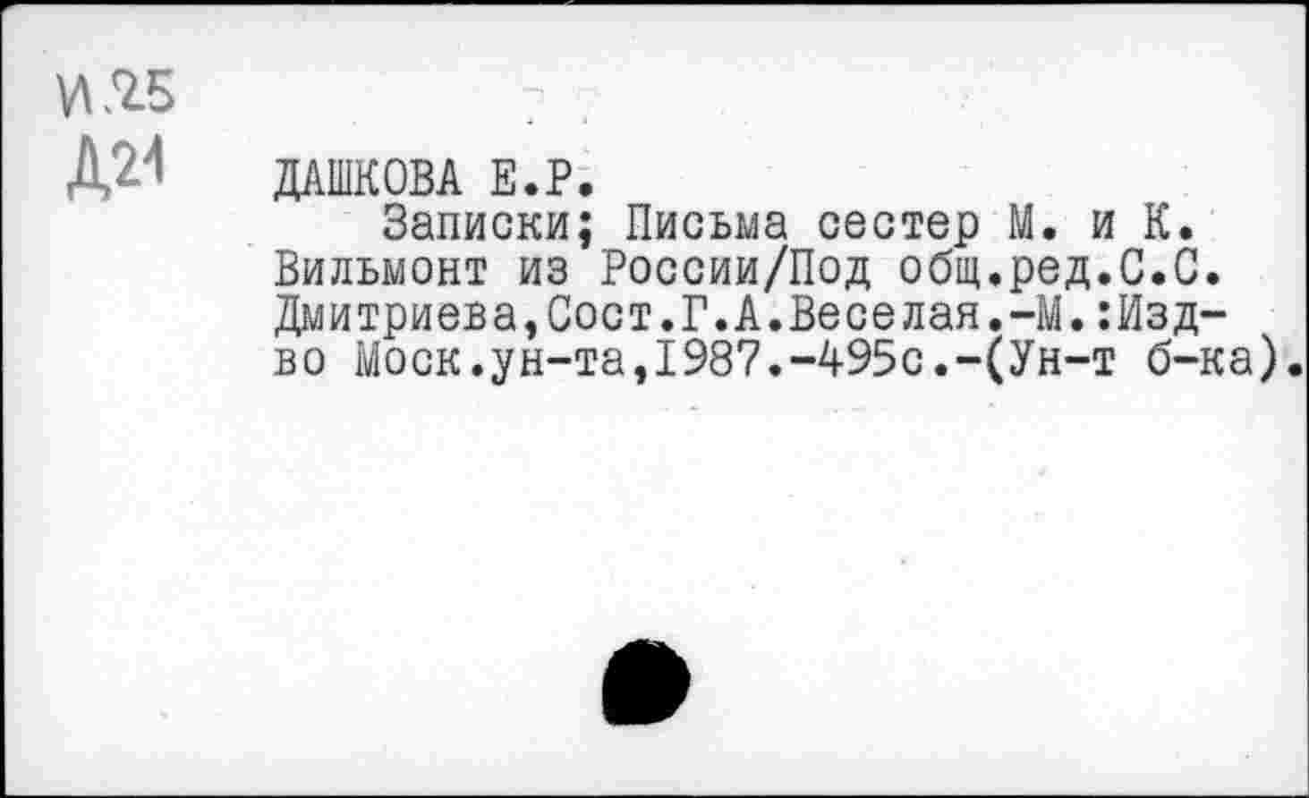 ﻿И £5
Д24 ДАШКОВА Е.Р.
Записки; Письма сестер М. и К. Вильмонт из России/Под общ.ред.С.С. Дмитриева,Сост.Г.А.Веселая.-М.:Изд-во Моск.ун-та,1987.-495с.-(Ун-т б-ка).